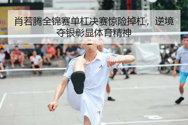 肖若腾全锦赛单杠决赛惊险掉杠，逆境夺银彰显体育精神