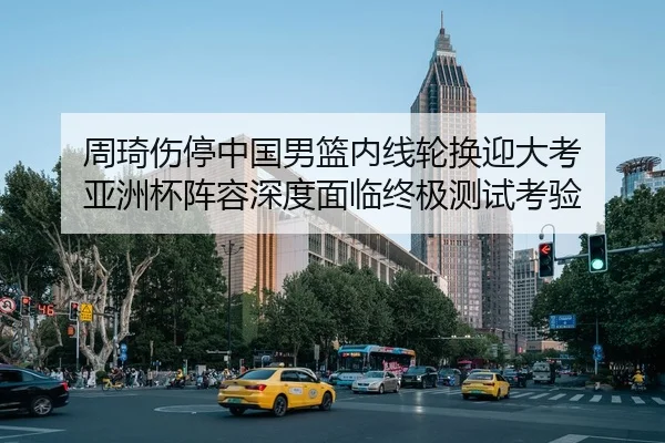 周琦伤停中国男篮内线轮换迎大考 亚洲杯阵容深度面临终极测试考验