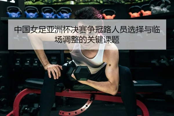 中国女足亚洲杯决赛争冠路人员选择与临场调整的关键课题